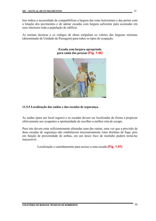 MF – MANUAL DE FUNDAMENTOS

32

Isto indica a necessidade de compatibilizar a largura das rotas horizontais e das portas com
a lotação dos pavimentos e de adotar escadas com largura suficiente para acomodar em
seus interiores toda a população do edifício.
As normas técnicas e os códigos de obras estipulam os valores das larguras mínimas
(denominado de Unidade de Passagem) para todos os tipos de ocupação.

Escada com largura apropriada
para saída das pessoas (Fig. 1.46)

11.5.5 Localização das saídas e das escadas de segurança.

As saídas (para um local seguro) e as escadas devem ser localizadas de forma a propiciar
efetivamente aos ocupantes a oportunidade de escolher a melhor rota de escape.
Para isto devem estar suficientemente afastadas uma das outras, uma vez que a previsão de
duas escadas de segurança não estabelecerá necessariamente rotas distintas de fuga, pois
em função de proximidade de ambas, em um único foco de incêndio poderá torná-las
inacessível.
Localização e caminhamento para acesso a uma escada (Fig. 1.47)

COLETÂNEA DE MANUAIS TÉCNICOS DE BOMBEIROS

32

 