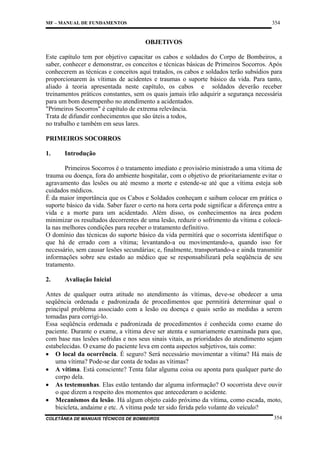 354

MF – MANUAL DE FUNDAMENTOS

OBJETIVOS
Este capítulo tem por objetivo capacitar os cabos e soldados do Corpo de Bombeiros, a
saber, conhecer e demonstrar, os conceitos e técnicas básicas de Primeiros Socorros. Após
conhecerem as técnicas e conceitos aqui tratados, os cabos e soldados terão subsídios para
proporcionarem às vítimas de acidentes e traumas o suporte básico da vida. Para tanto,
aliado à teoria apresentada neste capítulo, os cabos e soldados deverão receber
treinamentos práticos constantes, sem os quais jamais irão adquirir a segurança necessária
para um bom desempenho no atendimento a acidentados.
"Primeiros Socorros" é capítulo de extrema relevância.
Trata de difundir conhecimentos que são úteis a todos,
no trabalho e também em seus lares.
PRIMEIROS SOCORROS
1.

Introdução

Primeiros Socorros é o tratamento imediato e provisório ministrado a uma vítima de
trauma ou doença, fora do ambiente hospitalar, com o objetivo de prioritariamente evitar o
agravamento das lesões ou até mesmo a morte e estende-se até que a vítima esteja sob
cuidados médicos.
É da maior importância que os Cabos e Soldados conheçam e saibam colocar em prática o
suporte básico da vida. Saber fazer o certo na hora certa pode significar a diferença entre a
vida e a morte para um acidentado. Além disso, os conhecimentos na área podem
minimizar os resultados decorrentes de uma lesão, reduzir o sofrimento da vítima e colocála nas melhores condições para receber o tratamento definitivo.
O domínio das técnicas do suporte básico da vida permitirá que o socorrista identifique o
que há de errado com a vítima; levantando-a ou movimentando-a, quando isso for
necessário, sem causar lesões secundárias; e, finalmente, transportando-a e ainda transmitir
informações sobre seu estado ao médico que se responsabilizará pela seqüência de seu
tratamento.
2.

Avaliação Inicial

Antes de qualquer outra atitude no atendimento às vítimas, deve-se obedecer a uma
seqüência ordenada e padronizada de procedimentos que permitirá determinar qual o
principal problema associado com a lesão ou doença e quais serão as medidas a serem
tomadas para corrigi-lo.
Essa seqüência ordenada e padronizada de procedimentos é conhecida como exame do
paciente. Durante o exame, a vítima deve ser atenta e sumariamente examinada para que,
com base nas lesões sofridas e nos seus sinais vitais, as prioridades do atendimento sejam
estabelecidas. O exame do paciente leva em conta aspectos subjetivos, tais como:
• O local da ocorrência. É seguro? Será necessário movimentar a vítima? Há mais de
uma vítima? Pode-se dar conta de todas as vítimas?
• A vítima. Está consciente? Tenta falar alguma coisa ou aponta para qualquer parte do
corpo dela.
• As testemunhas. Elas estão tentando dar alguma informação? O socorrista deve ouvir
o que dizem a respeito dos momentos que antecederam o acidente.
• Mecanismos da lesão. Há algum objeto caído próximo da vítima, como escada, moto,
bicicleta, andaime e etc. A vítima pode ter sido ferida pelo volante do veículo?
COLETÂNEA DE MANUAIS TÉCNICOS DE BOMBEIROS

354

 