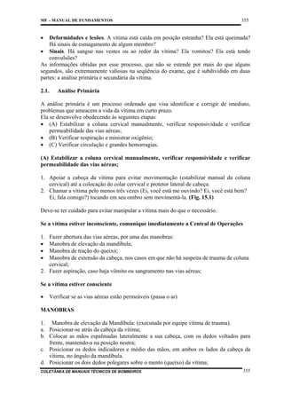 MF – MANUAL DE FUNDAMENTOS

355

•

Deformidades e lesões. A vítima está caída em posição estranha? Ela está queimada?
Há sinais de esmagamento de algum membro?
• Sinais. Há sangue nas vestes ou ao redor da vítima? Ela vomitou? Ela está tendo
convulsões?
As informações obtidas por esse processo, que não se estende por mais do que alguns
segundos, são extremamente valiosas na seqüência do exame, que é subdividido em duas
partes: a análise primária e secundária da vítima.
2.1.

Análise Primária

A análise primária é um processo ordenado que visa identificar e corrigir de imediato,
problemas que ameacem a vida da vítima em curto prazo.
Ela se desenvolve obedecendo às seguintes etapas:
• (A) Estabilizar a coluna cervical manualmente, verificar responsividade e verificar
permeabilidade das vias aéreas;
• (B) Verificar respiração e ministrar oxigênio;
• (C) Verificar circulação e grandes hemorragias.
(A) Estabilizar a coluna cervical manualmente, verificar responsividade e verificar
permeabilidade das vias aéreas;
1. Apoiar a cabeça da vítima para evitar movimentação (estabilizar manual da coluna
cervical) até a colocação do colar cervical e protetor lateral de cabeça.
2. Chamar a vítima pelo menos três vezes (Ei, você está me ouvindo? Ei, você está bem?
Ei, fala comigo?) tocando em seu ombro sem movimentá-la. (Fig. 15.1)
Deve-se ter cuidado para evitar manipular a vítima mais do que o necessário.
Se a vítima estiver inconsciente, comunique imediatamente a Central de Operações
1.
•
•
•

Fazer abertura das vias aéreas, por uma das manobras:
Manobra de elevação da mandíbula;
Manobra de tração do queixo;
Manobra de extensão da cabeça, nos casos em que não há suspeita de trauma de coluna
cervical;
2. Fazer aspiração, caso haja vômito ou sangramento nas vias aéreas;
Se a vítima estiver consciente
•

Verificar se as vias aéreas estão permeáveis (passa o ar)

MANOBRAS
1. Manobra de elevação da Mandíbula: (executada por equipe vítima de trauma).
a. Posicionar-se atrás da cabeça da vítima;
b. Colocar as mãos espalmadas lateralmente a sua cabeça, com os dedos voltados para
frente, mantendo-a na posição neutra;
c. Posicionar os dedos indicadores e médio das mãos, em ambos os lados da cabeça da
vítima, no ângulo da mandíbula.
d. Posicionar os dois dedos polegares sobre o mento (queixo) da vítima;
COLETÂNEA DE MANUAIS TÉCNICOS DE BOMBEIROS

355

 