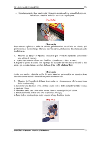 356

MF – MANUAL DE FUNDAMENTOS

e. Simultaneamente, fixar a cabeça da vítima com as mãos, elevar a mandíbula com os
indicadores e médios, abrindo a boca com os polegares.
(Fig. 15.3a)

Observação
Esta manobra aplica-se a todas as vítimas, principalmente em vítimas de trauma, pois
proporciona ao mesmo tempo liberação das vias aéreas, alinhamento de coluna cervical e
imobilização.
1.

Manobra de Tração do Queixo: (executada por socorrista atendendo isoladamente
uma vítima de trauma).
a. Apóie com uma das mãos a testa da vítima evitando que a cabeça se mova;
b. Segurar o queixo da vítima com o polegar e o indicador da outra mão e tracioná-lo para
cima e em seguida efetuar a abertura da boca. (Fig. 15.3b adicionar foto)

Observação
Assim que possível, obtenha auxílio de outro socorrista para auxiliar na manutenção da
abertura das vias aéreas e na estabilização da coluna cervical.
2.

Manobra de Extensão da Cabeça: (executada em vítimas em que não há suspeita de
lesão raquimedular):
a. Posicionar uma das mãos sobre a testa e a outra com os dedos indicador e médio tocando
o mento da vítima;
b. Mantendo apoio com a mão sobre a testa, elevar o mento (queixo) da vítima;
c. Simultaneamente, efetuar uma leve extensão do pescoço;
d. Fazer todo o movimento de modo a manter a boca da vítima aberta.
(Fig. 15.2)

COLETÂNEA DE MANUAIS TÉCNICOS DE BOMBEIROS

356

 