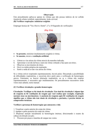 357

MF – MANUAL DE FUNDAMENTOS

Observação
Este procedimento aplica-se apenas às vítimas que não possua indícios de ter sofrido
trauma de coluna vertebral, especialmente, lesão cervical.
(B) Verificar respiração e ministrar oxigênio
Empregar técnica de “Ver, Ouvir e Sentir”, (7 a 10 Segundos de verificação):
(Fig. 15.4)

•
•
a.
b.
c.
d.
e.

Se presente, ministrar imediatamente oxigênio à vítima;
Se ausente, iniciar a ventilação artificial.
Liberar as vias aéreas da vítima através da manobra indicada;
Aproximar o ouvido da boca e nariz da vítima voltando a face para seu tórax;
Observar os movimentos do tórax;
Ouvir os ruídos próprios da respiração;
Sentir a saída de ar das vias aéreas da vítima.

Se a vítima estiver respirando espontaneamente, haverá pulso. Descartada a possibilidade
de dificuldades respiratórias, o socorrista deve partir para a verificação de hemorragias
graves. Entretanto, se houver obstrução respiratória, ou se a vítima não respirar
espontaneamente, é necessário agir imediatamente. Os procedimentos necessários serão
vistos mais adiante, neste manual.
(C) Verificar circulação e grandes hemorragias
Circulação: Verifique se há sinais de circulação. Um sinal de circulação é algum tipo
de resposta às 02 ventilações de resgate que você realiza (por exemplo, respiração
normal, tosse ou movimentos). A ausência de resposta após 02 ventilações de resgate
significa que a vítima não tem sinais de circulação e, portanto, é preciso iniciar as
compressões torácicas.
Verificar a presença de hemorragias que ameacem a vida
1. Visualizar a parte anterior do corpo da vítima;
2. Apalpar a parte posterior do corpo da vítima;
3. Dispensar atenção inicialmente às hemorragias intensas, direcionando o exame da
cabeça em direção aos pés;
3. Procurar por poças e manchas de sangue nas vestes.

COLETÂNEA DE MANUAIS TÉCNICOS DE BOMBEIROS

357

 