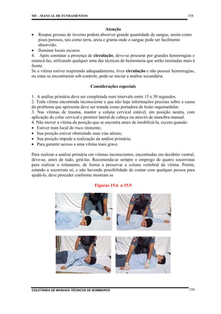 358

MF – MANUAL DE FUNDAMENTOS

Atenção
• Roupas grossas de inverno podem absorver grande quantidade de sangue, assim como
pisos porosos, tais como terra, areia e grama onde o sangue pode ser facilmente
absorvido.
• Iluminar locais escuros
4. Após constatar a presença de circulação, deve-se procurar por grandes hemorragias e
estancá-las, utilizando qualquer uma das técnicas de hemostasia que serão ensinadas mais à
frente.
Se a vítima estiver respirando adequadamente, tiver circulação e não possuir hemorragias,
ou estas se encontrarem sob controle, pode-se iniciar a análise secundária.
Considerações especiais
1. A análise primária deve ser completada num intervalo entre 15 e 30 segundos.
2. Toda vítima encontrada inconsciente e que não haja informações precisas sobre a causa
do problema que apresenta deve ser tratada como portadora de lesão raquimedular.
3. Nas vítimas de trauma, manter a coluna cervical estável, em posição neutra, com
aplicação do colar cervical e protetor lateral de cabeça ou através de manobra manual.
4. Não mover a vítima da posição que se encontra antes de imobilizá-la, exceto quando:
• Estiver num local de risco iminente;
• Sua posição estiver obstruindo suas vias aéreas;
• Sua posição impede a realização da análise primária;
• Para garantir acesso a uma vítima mais grave.
Para realizar a análise primária em vítimas inconscientes, encontradas em decúbito ventral,
deve-se, antes de tudo, girá-las. Recomenda-se sempre o emprego de quatro socorristas
para realizar o rolamento, de forma a preservar a coluna vertebral da vítima. Porém,
estando o socorrista só, e não havendo possibilidade de contar com qualquer pessoa para
ajudá-lo, deve proceder conforme mostram as
Figuras 15.6 a 15.9

COLETÂNEA DE MANUAIS TÉCNICOS DE BOMBEIROS

358

 