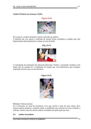 359

MF – MANUAL DE FUNDAMENTOS

Análise Primária em crianças e bebês
Figura 15.10

Em crianças, a análise primária é igual à realizada em adultos.
A abertura das vias aéreas é realizada da mesma forma, tomando-se cuidado para não
hiperestender demasiadamente a coluna cervical do bebê.
(Fig. 15.11)

A constatação da respiração não apresenta diferenças. Porém, a circulação verifique se há
algum tipo de resposta às 2 respirações de resgate que você administrou (por exemplo,
respiração normal, tosse ou movimentos)

Figura 15.12.

Múltiplas Vítimas (retirar)
Se o socorrista, no local de ocorrência, tiver que assistir a mais de uma vítima, deve
realizar análise primária e controlar todos os problemas que colocam em risco iminente a
vida das vítimas, antes de realizar análise secundária em quem quer que seja.
2.2.

Análise Secundária

COLETÂNEA DE MANUAIS TÉCNICOS DE BOMBEIROS

359

 