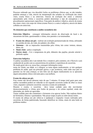 MF – MANUAL DE FUNDAMENTOS

360

Processo ordenado que visa descobrir lesões ou problemas clínicos que, se não tratados,
poderão ameaçar a vida, através da interpretação dos achados na verificação dos sinais
vitais, exame físico e na entrevista. Através da avaliação dos sinais e sintomas
apresentados pela vítima o socorrista poderá determinar o tipo de emergência e os
procedimentos operacionais específicos. Uma parte da análise é objetiva, através do exame
dos sinais vitais e do corpo da vítima (exame físico) e a outra é subjetiva, através de dados
colhidos em entrevista.
Os elementos que constituem a análise secundária são:
Entrevista Objetiva- conseguir informações através da observação do local e do
mecanismo da lesão, questionando a vítima, seus parentes e as testemunhas.
•
•
•
•

Exame da cabeça aos pés - realizar um avaliação pormenorizada da vítima, utilizando
os sentidos do tato, da visão, da audição e do olfato.
Sintomas - são as impressões transmitidas pela vítima, tais como: tontura, náusea,
dores, etc.
Sinais vitais - pulso e respiração.
Outros sinais - Cor e temperatura da pele, diâmetro das pupilas, pressão arterial e
perfusão capilar.

Entrevista Subjetiva
A análise secundária não é um método fixo e imutável, pelo contrário, ele é flexível e será
conduzido de acordo com as características do acidente e experiência do socorrista.
De modo geral, deve-se, nessa fase, conseguir informações como:
nome da vítima, sua idade, se é alérgica, se toma algum medicamento, se tem qualquer
problema de saúde, qual sua principal queixa, o que aconteceu, onde estão seus pais ou
parentes (se for uma criança), se tem feito uso de algum medicamento ou se apresenta
algum antecedente clínico relevante para a sua melhora.
Exame da cabeça aos pés
Esse exame não deverá demorar mais do que 3 minutos. O tempo total gasto para uma
análise secundária poderá ser reduzido se um segundo socorrista cuidar de obter os sinais
vitais, enquanto o primeiro socorrista executa o exame do acidentado.
Durante o exame, o socorrista
deve tomar cuidado para não movimentar
desnecessariamente a vítima, pois lesões de pescoço e de coluna espinhal, ainda não
detectadas, po- derão ser agravadas.
Tomar cuidado para não contaminar o ferimento e/ou agravar lesões. Não explorar dentro
de ferimentos, fraturas e queimaduras. Não puxar roupa ou pele ao redor dessas lesões.
O exame da cabeça aos pés refere-se à apalpação e inspeções visuais realizadas pelo
socorrista, de forma padronizada, buscando identificar na vítima, sinais de uma lesão ou
problema médico

COLETÂNEA DE MANUAIS TÉCNICOS DE BOMBEIROS

360

 