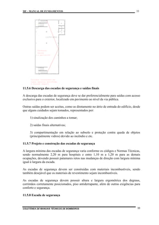 MF – MANUAL DE FUNDAMENTOS

33

11.5.6 Descarga das escadas de segurança e saídas finais
A descarga das escadas de segurança deve se dar preferencialmente para saídas com acesso
exclusivo para o exterior, localizado em pavimento ao nível da via pública.
Outras saídas podem ser aceitas, como as diretamente no átrio de entrada do edifício, desde
que alguns cuidados sejam tomados, representados por:
1) sinalização dos caminhos a tomar;
2) saídas finais alternativas;
3) compartimentação em relação ao subsolo e proteção contra queda de objetos
(principalmente vidros) devido ao incêndio e etc.
11.5.7 Projeto e construção das escadas de segurança
A largura mínima das escadas de segurança varia conforme os códigos e Normas Técnicas,
sendo normalmente 2,20 m para hospitais e entre 1,10 m a 1,20 m para as demais
ocupações, devendo possuir patamares retos nas mudanças de direção com largura mínima
igual à largura da escada.
As escadas de segurança devem ser construídas com materiais incombustíveis, sendo
também desejável que os materiais de revestimento sejam incombustíveis.
As escadas de segurança devem possuir altura e largura ergométrica dos degraus,
corrimãos corretamente posicionados, piso antiderrapante, além de outras exigências para
conforto e segurança.
11.5.8 Escada de segurança

COLETÂNEA DE MANUAIS TÉCNICOS DE BOMBEIROS

33

 
