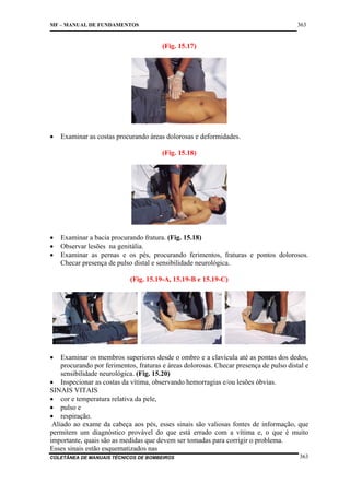 363

MF – MANUAL DE FUNDAMENTOS

(Fig. 15.17)

•

Examinar as costas procurando áreas dolorosas e deformidades.
(Fig. 15.18)

•
•
•

Examinar a bacia procurando fratura. (Fig. 15.18)
Observar lesões na genitália.
Examinar as pernas e os pés, procurando ferimentos, fraturas e pontos dolorosos.
Checar presença de pulso distal e sensibilidade neurológica.
(Fig. 15.19-A, 15.19-B e 15.19-C)

•

Examinar os membros superiores desde o ombro e a clavícula até as pontas dos dedos,
procurando por ferimentos, fraturas e áreas dolorosas. Checar presença de pulso distal e
sensibilidade neurológica. (Fig. 15.20)
• Inspecionar as costas da vítima, observando hemorragias e/ou lesões óbvias.
SINAIS VITAIS
• cor e temperatura relativa da pele,
• pulso e
• respiração.
Aliado ao exame da cabeça aos pés, esses sinais são valiosas fontes de informação, que
permitem um diagnóstico provável do que está errado com a vítima e, o que é muito
importante, quais são as medidas que devem ser tomadas para corrigir o problema.
Esses sinais estão esquematizados nas
COLETÂNEA DE MANUAIS TÉCNICOS DE BOMBEIROS

363

 