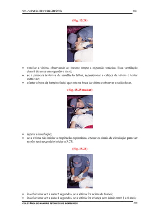 368

MF – MANUAL DE FUNDAMENTOS

(Fig. 15.24)

•
•
•

ventilar a vítima, observando ao mesmo tempo a expansão torácica. Essa ventilação
durará de um a um segundo e meio;
se a primeira tentativa de insuflação falhar, reposicionar a cabeça da vítima e tentar
outra vez;
afastar a boca da barreira facial que esta na boca da vítima e observar a saída do ar.
(Fig. 15.25 mudar)

•
•

repetir a insuflação;
se a vítima não iniciar a respiração espontânea, checar os sinais de circulação para ver
se não será necessário iniciar a RCP;
(Fig. 15.26)

•
•

insuflar uma vez a cada 5 segundos, se a vítima for acima de 8 anos;
insuflar uma vez a cada 4 segundos, se a vítima for criança com idade entre 1 a 8 anos;

COLETÂNEA DE MANUAIS TÉCNICOS DE BOMBEIROS

368

 