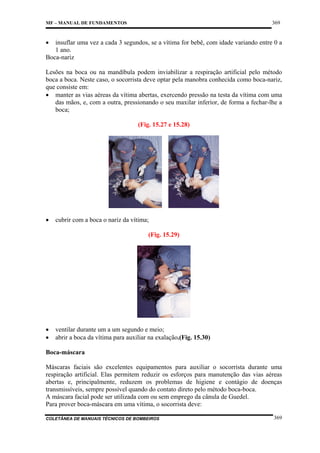 369

MF – MANUAL DE FUNDAMENTOS

•

insuflar uma vez a cada 3 segundos, se a vítima for bebê, com idade variando entre 0 a
1 ano.
Boca-nariz
Lesões na boca ou na mandíbula podem inviabilizar a respiração artificial pelo método
boca a boca. Neste caso, o socorrista deve optar pela manobra conhecida como boca-nariz,
que consiste em:
• manter as vias aéreas da vítima abertas, exercendo pressão na testa da vítima com uma
das mãos, e, com a outra, pressionando o seu maxilar inferior, de forma a fechar-lhe a
boca;
(Fig. 15.27 e 15.28)

•

cubrir com a boca o nariz da vítima;
(Fig. 15.29)

•
•

ventilar durante um a um segundo e meio;
abrir a boca da vítima para auxiliar na exalação.(Fig. 15.30)

Boca-máscara
Máscaras faciais são excelentes equipamentos para auxiliar o socorrista durante uma
respiração artificial. Elas permitem reduzir os esforços para manutenção das vias aéreas
abertas e, principalmente, reduzem os problemas de higiene e contágio de doenças
transmissíveis, sempre possível quando do contato direto pelo método boca-boca.
A máscara facial pode ser utilizada com ou sem emprego da cânula de Guedel.
Para prover boca-máscara em uma vítima, o socorrista deve:
COLETÂNEA DE MANUAIS TÉCNICOS DE BOMBEIROS

369

 