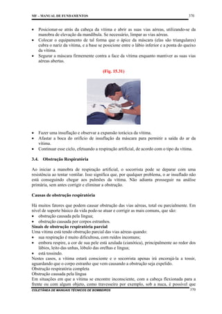 370

MF – MANUAL DE FUNDAMENTOS

•
•
•

Posicionar-se atrás da cabeça da vítima e abrir as suas vias aéreas, utilizando-se da
manobra de elevação da mandíbula. Se necessário, limpar as vias aéreas.
Colocar o equipamento de tal forma que o ápice da máscara (elas são triangulares)
cubra o nariz da vítima, e a base se posicione entre o lábio inferior e a ponta do queixo
da vítima.
Segurar a máscara firmemente contra a face da vítima enquanto mantiver as suas vias
aéreas abertas.
(Fig. 15.31)

•
•
•

Fazer uma insuflação e observar a expansão torácica da vítima.
Afastar a boca do orifício de insuflação da máscara para permitir a saída do ar da
vítima.
Continuar esse ciclo, efetuando a respiração artificial, de acordo com o tipo da vítima.

3.4.

Obstrução Respiratória

Ao iniciar a manobra de respiração artificial, o socorrista pode se deparar com uma
resistência ao tentar ventilar. Isso significa que, por qualquer problema, o ar insuflado não
está conseguindo chegar aos pulmões da vítima. Não adianta prosseguir na análise
primária, sem antes corrigir e eliminar a obstrução.
Causas de obstrução respiratória
Há muitos fatores que podem causar obstrução das vias aéreas, total ou parcialmente. Em
nível de suporte básico da vida pode-se atuar e corrigir as mais comuns, que são:
• obstrução causada pela língua;
• obstrução causada por corpos estranhos.
Sinais de obstrução respiratória parcial
Uma vítima está tendo obstrução parcial das vias aéreas quando:
• sua respiração é muito dificultosa, com ruídos incomuns;
• embora respire, a cor de sua pele está azulada (cianótica), principalmente ao redor dos
lábios, leito das unhas, lóbulo das orelhas e língua;
• está tossindo.
Nestes casos, a vítima estará consciente e o socorrista apenas irá encorajá-la a tossir,
aguardando que o corpo estranho que vem causando a obstrução seja expelido.
Obstrução respiratória completa
Obstrução causada pela língua
Em situações em que a vítima se encontre inconsciente, com a cabeça flexionada para a
frente ou com algum objeto, como travesseiro por exemplo, sob a nuca, é possível que
COLETÂNEA DE MANUAIS TÉCNICOS DE BOMBEIROS

370

 