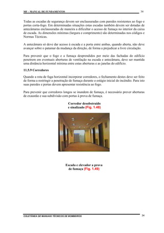 34

MF – MANUAL DE FUNDAMENTOS

Todas as escadas de segurança devem ser enclausuradas com paredes resistentes ao fogo e
portas corta-fogo. Em determinadas situações estas escadas também devem ser dotadas de
antecâmaras enclausuradas de maneira a dificultar o acesso de fumaça no interior da caixa
de escada. As dimensões mínimas (largura e comprimento) são determinadas nos códigos e
Normas Técnicas.
A antecâmara só deve dar acesso à escada e a porta entre ambas, quando aberta, não deve
avançar sobre o patamar da mudança da direção, de forma a prejudicar a livre circulação.
Para prevenir que o fogo e a fumaça desprendidos por meio das fachadas do edifício
penetrem em eventuais aberturas de ventilação na escada e antecâmara, deve ser mantida
uma distância horizontal mínima entre estas aberturas e as janelas do edifício.
11.5.9 Corredores
Quando a rota de fuga horizontal incorporar corredores, o fechamento destes deve ser feito
de forma a restringir a penetração de fumaça durante o estágio inicial do incêndio. Para isto
suas paredes e portas devem apresentar resistência ao fogo.
Para prevenir que corredores longos se inundem de fumaça, é necessário prever aberturas
de exaustão e sua subdivisão com portas à prova de fumaça.
Corredor desobstruído
e sinalizado (Fig. 1.48)

Escada e elevador a prova
de fumaça (Fig. 1.49)

COLETÂNEA DE MANUAIS TÉCNICOS DE BOMBEIROS

34

 