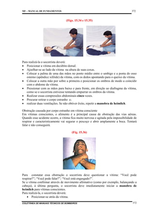 372

MF – MANUAL DE FUNDAMENTOS

(Figs. 15.34 e 15.35)

Para realizá-la o socorrista deverá:
• Posicionar a vítima em decúbito dorsal.
• Ajoelhar-se ao lado da vítima na altura de suas coxas.
• Colocar a palma de uma das mãos no ponto médio entre o umbigo e a ponta do osso
esterno (apêndice xifóide) da vítima, com os dedos apontando para o queixo da vítima.
• Colocar a outra mão por sobre a primeira e posicionar os ombros de modo a coincidir
com o abdome da vítima.
• Pressionar com as mãos para baixo e para frente, em direção ao diafragma da vítima,
como se o socorrista estivesse tentando empurrar os ombros da vítima.
• Realizar essas compressões abdominais cinco vezes.
• Procurar retirar o corpo estranho e;
• realizar duas ventilações. Se não obtiver êxito, repetir a manobra de heimlich.
Obstrução causada por corpo estranho em vítima consciente
Em vítimas conscientes, o alimento é a principal causa de obstrução das vias aéreas.
Quando esse acidente ocorre, a vítima fica muito nervosa e agitada pela impossibilidade de
respirar e caracteristicamente vai segurar o pescoço e abrir amplamente a boca. Tentará
falar e não conseguirá.
(Fig. 15.36)

Para constatar essa obstrução o socorrista deve questionar a vítima: “Você pode
respirar?”; “Você pode falar?”; “Você está engasgado?”.
Se a vítima confirmar através de movimento afirmativo (como por exemplo, balançando a
cabeça), à última pergunta, o socorrista deve imediatamente iniciar a manobra de
heimlich para vítimas conscientes.
Para realizá-la, o socorrista deverá:
• Posicionar-se atrás da vítima.
COLETÂNEA DE MANUAIS TÉCNICOS DE BOMBEIROS

372

 
