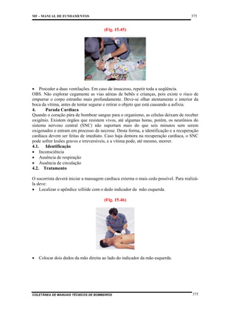 375

MF – MANUAL DE FUNDAMENTOS

(Fig. 15.45)

• Proceder a duas ventilações. Em caso de insucesso, repetir toda a seqüência.
OBS. Não explorar cegamente as vias aéreas de bebês e crianças, pois existe o risco de
empurrar o corpo estranho mais profundamente. Deve-se olhar atentamente o interior da
boca da vítima, antes de tentar segurar e retirar o objeto que está causando a asfixia.
4.
Parada Cardíaca
Quando o coração pára de bombear sangue para o organismo, as células deixam de receber
oxigênio. Existem órgãos que resistem vivos, até algumas horas, porém, os neurônios do
sistema nervoso central (SNC) não suportam mais do que seis minutos sem serem
oxigenados e entram em processo de necrose. Desta forma, a identificação e a recuperação
cardíaca devem ser feitas de imediato. Caso haja demora na recuperação cardíaca, o SNC
pode sofrer lesões graves e irreversíveis, e a vítima pode, até mesmo, morrer.
4.1. Identificação
• Inconsciência
• Ausência de respiração
• Ausência de circulação
4.2. Tratamento
O socorrista deverá iniciar a massagem cardíaca externa o mais cedo possível. Para realizála deve:
• Localizar o apêndice xifóide com o dedo indicador da mão esquerda.
(Fig. 15.46)

•

Colocar dois dedos da mão direita ao lado do indicador da mão esquerda.

COLETÂNEA DE MANUAIS TÉCNICOS DE BOMBEIROS

375

 