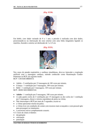 377

MF – MANUAL DE FUNDAMENTOS

(Fig. 15.50)

Em bebês, com idade variando de 0 a 1 ano, a pressão é realizada com dois dedos,
posicionando-os na intersecção do osso esterno com uma linha imaginária ligando os
mamilos, fazendo o esterno ser deslocado de 1 a 2,5 cm.
(Fig. 15.51)

Nos casos de parada respiratória e cardíaca simultâneas, deve-se intercalar a respiração
artificial com a massagem cardíaca, método conhecido como Reanimação CardioPulmonar ou RCP, do seguinte modo:
RCP - UM SOCORRISTA
• Adulto - 2 ventilações por 15 massagens de 100 vezes por minuto.
• Criança - 1 ventilação por 5 massagens, 100 vezes por minuto.
• Bebê - 1 ventilação por 3 massagens, 120 vezes por minuto.
RCP - DOIS SOCORRISTAS
•
•

Adulto - 1 ventilação por 5 massagens, 100 vezes por minuto.
A cada quatro ciclos de 2 ventilações por 15 massagens ou dez ciclos de 1 ventilação
por 5 massagens, checar o retorno espontâneo de pulso na vítima.
• Não interromper a RCP por mais de 5 segundos, exceto se:
• a vítima apresentar retorno de pulso;
• a vítima tiver em condições de contar com recursos mais avançados e com pessoal apto
para prosseguir no tratamento;
• o socorrista estiver completamente exausto.
4.3. Casos de sinais evidentes:
• decapitação
• calcinação
• putrefação

COLETÂNEA DE MANUAIS TÉCNICOS DE BOMBEIROS

377

 