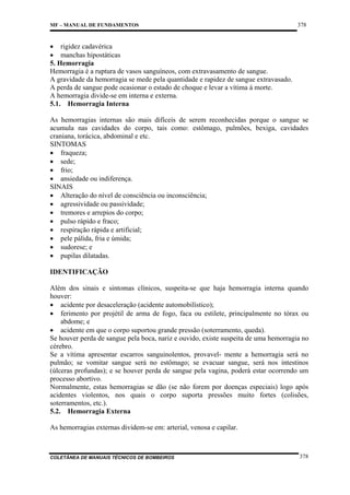 MF – MANUAL DE FUNDAMENTOS

378

• rigidez cadavérica
• manchas hipostáticas
5. Hemorragia
Hemorragia é a ruptura de vasos sanguíneos, com extravasamento de sangue.
A gravidade da hemorragia se mede pela quantidade e rapidez de sangue extravasado.
A perda de sangue pode ocasionar o estado de choque e levar a vítima à morte.
A hemorragia divide-se em interna e externa.
5.1. Hemorragia Interna
As hemorragias internas são mais difíceis de serem reconhecidas porque o sangue se
acumula nas cavidades do corpo, tais como: estômago, pulmões, bexiga, cavidades
craniana, torácica, abdominal e etc.
SINTOMAS
• fraqueza;
• sede;
• frio;
• ansiedade ou indiferença.
SINAIS
• Alteração do nível de consciência ou inconsciência;
• agressividade ou passividade;
• tremores e arrepios do corpo;
• pulso rápido e fraco;
• respiração rápida e artificial;
• pele pálida, fria e úmida;
• sudorese; e
• pupilas dilatadas.
IDENTIFICAÇÃO
Além dos sinais e sintomas clínicos, suspeita-se que haja hemorragia interna quando
houver:
• acidente por desaceleração (acidente automobilístico);
• ferimento por projétil de arma de fogo, faca ou estilete, principalmente no tórax ou
abdome; e
• acidente em que o corpo suportou grande pressão (soterramento, queda).
Se houver perda de sangue pela boca, nariz e ouvido, existe suspeita de uma hemorragia no
cérebro.
Se a vítima apresentar escarros sanguinolentos, provavel- mente a hemorragia será no
pulmão; se vomitar sangue será no estômago; se evacuar sangue, será nos intestinos
(úlceras profundas); e se houver perda de sangue pela vagina, poderá estar ocorrendo um
processo abortivo.
Normalmente, estas hemorragias se dão (se não forem por doenças especiais) logo após
acidentes violentos, nos quais o corpo suporta pressões muito fortes (colisões,
soterramentos, etc.).
5.2. Hemorragia Externa
As hemorragias externas dividem-se em: arterial, venosa e capilar.

COLETÂNEA DE MANUAIS TÉCNICOS DE BOMBEIROS

378

 