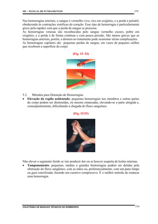 379

MF – MANUAL DE FUNDAMENTOS

Nas hemorragias arteriais, o sangue é vermelho vivo, rico em oxigênio, e a perda é pulsátil,
obedecendo às contrações sistólicas do coração. Esse tipo de hemorragia é particularmente
grave pela rapidez com que a perda de sangue se processa.
As hemorragias venosas são reconhecidas pelo sangue vermelho escuro, pobre em
oxigênio, e a perda é de forma contínua e com pouca pressão. São menos graves que as
hemorragias arteriais, porém, a demora no tratamento pode ocasionar sérias complicações.
As hemorragias capilares são pequenas perdas de sangue, em vasos de pequeno calibre
que recobrem a superfície do corpo.
(Fig. 15. 52)

5.3. Métodos para Detenção de Hemorragias
• Elevação da região acidentada: pequenas hemorragias nos membros e outras partes
do corpo podem ser diminuídas, ou mesmo estancadas, elevando-se a parte atingida e,
conseqüentemente, dificultando a chegada do fluxo sanguíneo.
(Fig. 15.53)

Não elevar o segmento ferido se isto produzir dor ou se houver suspeita de lesões internas.
• Tamponamento: pequenas, médias e grandes hemorragias podem ser detidas pela
obstrução do fluxo sangüíneo, com as mãos ou, preferencialmente, com um pano limpo
ou gaze esterilizada, fazendo um curativo compressivo. É o melhor método de estancar
uma hemorragia.

COLETÂNEA DE MANUAIS TÉCNICOS DE BOMBEIROS

379

 