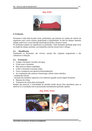 381

MF – MANUAL DE FUNDAMENTOS

(Fig. 15.59)

6. Ferimento
Ferimento é toda lesão da pele (corte, perfuração), que permite um contato do interior do
organismo com o meio externo, propiciando a contaminação. Se não for adequa- damente
tratado, pode levar a uma infecção localizada da ferida e mesmo à morte.
Os ferimentos podem ser superficiais ou profundos. Todo ferimento profundo pode levar
ao estado de choque, portanto, seu tratamento consiste em prevenir o choque.
6.1. Identificação
Geralmente os ferimentos são visíveis, causam dor, originam sangramento e são
vulneráveis à infecção.
6.2. Tratamento
• Limpar o ferimento, lavando com água.
• Evitar tocar o ferimento.
• Não remover objetos empalados.
• Cobrir o ferimento com pano limpo.
• Fixar a compressa sem apertá-la demasiadamente.
• Se o tratamento não estancar a hemorragia, utilizar outros métodos:
- compressão arterial
- elevação dos membros superiores e/ou inferiores quando ocorrer algum ferimento.
• Repouso da vítima.
• Transporte da vítima para um hospital.
Sempre que possível, a extremidade do membro ferido deverá ficar descoberta, para se
observar se a circulação está se processando normalmente (perfusão capilar).
(Fig. 15.60 e 15.61)

COLETÂNEA DE MANUAIS TÉCNICOS DE BOMBEIROS

381

 