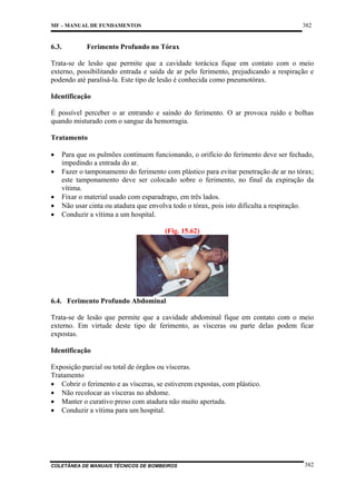 382

MF – MANUAL DE FUNDAMENTOS

6.3.

Ferimento Profundo no Tórax

Trata-se de lesão que permite que a cavidade torácica fique em contato com o meio
externo, possibilitando entrada e saída de ar pelo ferimento, prejudicando a respiração e
podendo até paralisá-la. Este tipo de lesão é conhecida como pneumotórax.
Identificação
É possível perceber o ar entrando e saindo do ferimento. O ar provoca ruído e bolhas
quando misturado com o sangue da hemorragia.
Tratamento
•
•
•
•
•

Para que os pulmões continuem funcionando, o orifício do ferimento deve ser fechado,
impedindo a entrada do ar.
Fazer o tamponamento do ferimento com plástico para evitar penetração de ar no tórax;
este tamponamento deve ser colocado sobre o ferimento, no final da expiração da
vítima.
Fixar o material usado com esparadrapo, em três lados.
Não usar cinta ou atadura que envolva todo o tórax, pois isto dificulta a respiração.
Conduzir a vítima a um hospital.
(Fig. 15.62)

6.4. Ferimento Profundo Abdominal
Trata-se de lesão que permite que a cavidade abdominal fique em contato com o meio
externo. Em virtude deste tipo de ferimento, as vísceras ou parte delas podem ficar
expostas.
Identificação
Exposição parcial ou total de órgãos ou vísceras.
Tratamento
• Cobrir o ferimento e as vísceras, se estiverem expostas, com plástico.
• Não recolocar as vísceras no abdome.
• Manter o curativo preso com atadura não muito apertada.
• Conduzir a vítima para um hospital.

COLETÂNEA DE MANUAIS TÉCNICOS DE BOMBEIROS

382

 
