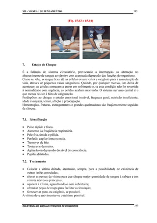 383

MF – MANUAL DE FUNDAMENTOS

(Fig. 15.63 e 15.64)

7.

Estado de Choque

É a falência do sistema circulatório, provocando a interrupção ou alteração no
abastecimento de sangue ao cérebro com acentuada depressão das funções do organismo.
Como se sabe, o sangue leva até as células os nutrientes e oxigênio para a manutenção da
vida, através de pequenos vasos sanguíneos. Quando, por qualquer motivo, isto deixa de
acontecer, as células começam a entrar em sofrimento e, se esta condição não for revertida
à normalidade com urgência, as células acabam morrendo. O sistema nervoso central é o
que menos resiste à falta de oxigenação.
Predispõem ao choque o estado emocional instável, fraqueza geral, nutrição insuficiente,
idade avançada, temor, aflição e preocupação.
Hemorragias, fraturas, esmagamentos e grandes queimaduras são freqüentemente seguidas
de choque.

7.1. Identificação
•
•
•
•
•
•
•
•

Pulso rápido e fraco.
Aumento da freqüência respiratória.
Pele fria, úmida e pálida.
Perfusão capilar lenta ou nula.
Tremores de frio.
Tonturas e desmaios.
Agitação ou depressão do nível de consciência.
Pupilas dilatadas.

7.2. Tratamento
•

Colocar a vítima deitada, atentando, sempre, para a possibilidade de existência de
outras lesões associadas;
• elevar as pernas da vítima para que chegue maior quantidade de sangue à cabeça e aos
centros nervosos principais;
• aquecer a vítima, agasalhando-o com cobertores;
• afrouxar peças de roupa para facilitar a circulação;
• fornecer ar puro, ou oxigênio, se possível.
A vítima deve movimentar-se o mínimo possível.

COLETÂNEA DE MANUAIS TÉCNICOS DE BOMBEIROS

383

 