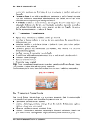385

MF – MANUAL DE FUNDAMENTOS

•

comprovar a existência da deformação é o de se comparar o membro sadio com o
fraturado.
Crepitação óssea: é um ruído produzido pelo atrito entre as seções ósseas fraturadas.
Este sinal, embora de grande valor para diagnosticar uma fratura, não deve ser usado
como método de diagnóstico para não agravar a lesão.
Mobilidade anormal: é a movimentação de uma parte do corpo onde inexiste uma
articulação. Pode-se notar devido à movimentação anormal ou à posição anormal da
parte afetada. Este método, assim como o anterior, não deve ser forçado. No caso de
dúvida, sempre considerar a existência da fratura.

•

8.2.

Tratamento da Fratura Fechada

•
•

Aplicar tração em fraturas de membros sempre que possível.
Imobilizar a fratura mediante o emprego de talas, dependendo das circunstâncias e
alinhamento do osso.
• Imobilizar também a articulação acima e abaixo da fratura para evitar qualquer
movimento da parte atingida.
• Observar a perfusão nas extremidades dos membros, para verificar se a tala ficou
demasiadamente apertada.
• Verificar presença de pulso distal e sensibilidade.
• Tranqüilizar o acidentado mantendo-o aquecido e na posição mais cômoda possível.
• Prevenir o estado de choque.
• Remover a vítima em maca.
• Transportar para o hospital.
OBS. Como em qualquer traumatismo grave, a dor e o estado psicológico alterado (stress)
podem causar o choque, devendo o socorrista preveni-lo.
Em fraturas anguladas ou em articulações não se deve tracionar. Imobilizar como estiver.
(Fig. 15.68 e 15.69)

8.3.

Tratamento da Fratura Exposta

Este tipo de fratura é caracterizado pela hemorragia abundante, risco de contaminação,
bem como lesões de grande parte do tecido. Os procedimentos são:
• Gentilmente, tentar realinhar o membro.
• Estancar a hemorragia, mediante emprego de um dos métodos de hemostasia (ação ou
efeito de estancar uma hemorragia).
• Não tentar recolocar o osso no interior da ferida.
• Prevenir a contaminação, mediante assepsia local, mantendo o ferimento coberto com
gaze esterilizada ou com as próprias roupas da vítima (quando não houver gaze).

COLETÂNEA DE MANUAIS TÉCNICOS DE BOMBEIROS

385

 