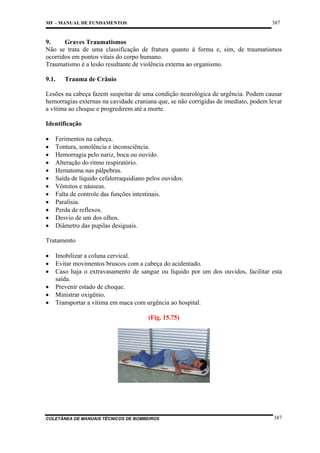 387

MF – MANUAL DE FUNDAMENTOS

9.
Graves Traumatismos
Não se trata de uma classificação de fratura quanto à forma e, sim, de traumatismos
ocorridos em pontos vitais do corpo humano.
Traumatismo é a lesão resultante de violência externa ao organismo.
9.1.

Trauma de Crânio

Lesões na cabeça fazem suspeitar de uma condição neurológica de urgência. Podem causar
hemorragias externas na cavidade craniana que, se não corrigidas de imediato, podem levar
a vítima ao choque e progredirem até a morte.
Identificação
•
•
•
•
•
•
•
•
•
•
•
•

Ferimentos na cabeça.
Tontura, sonolência e inconsciência.
Hemorragia pelo nariz, boca ou ouvido.
Alteração do ritmo respiratório.
Hematoma nas pálpebras.
Saída de líquido cefalorraquidiano pelos ouvidos.
Vômitos e náuseas.
Falta de controle das funções intestinais.
Paralisia.
Perda de reflexos.
Desvio de um dos olhos.
Diâmetro das pupilas desiguais.

Tratamento
•
•
•
•
•
•

Imobilizar a coluna cervical.
Evitar movimentos bruscos com a cabeça do acidentado.
Caso haja o extravasamento de sangue ou líquido por um dos ouvidos, facilitar esta
saída.
Prevenir estado de choque.
Ministrar oxigênio.
Transportar a vítima em maca com urgência ao hospital.
(Fig. 15.75)

COLETÂNEA DE MANUAIS TÉCNICOS DE BOMBEIROS

387

 