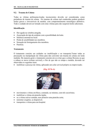 388

MF – MANUAL DE FUNDAMENTOS

9.2. Trauma de Coluna
Todas as vítimas politrauma-tizadas inconscientes deverão ser consideradas como
portadoras de trauma de coluna. Os traumas de coluna mal conduzidos podem produzir
lesões graves e irreversíveis de medula, com comprometimento neurológico definitivo.
Todo o cuidado deverá ser tomado com estas vítimas para não surgirem lesões adicionais.
Identificação
•
•
•
•
•
•

Dor aguda na vértebra atingida.
Associação do tipo de acidente com a possibilidade da lesão.
Saliência anormal no local.
Perda de sensibilidade nos membros.
Sensação de formigamento dos membros.
Paralisia.

Tratamento
O tratamento consiste em cuidados na imobilização e no transporte.Tomar todas as
precauções na manipulação da vítima para não converter um trauma de coluna em lesão
medular. De maneira geral, o tratamento consiste em se evitar que a coluna flexione ou que
a cabeça se mova (coluna cervical), a fim de que não se rompa a medula, devendo ser
observados os seguintes itens:
• imobilizar o pescoço da vítima, aplicando um colar cervical próprio ou improvisado;
(Fig. 15.76-A)

•
•
•
•
•

movimentar a vítima em bloco, contando, no mínimo, com três socorristas;
imobilizar a vítima em prancha rígida;
se a vítima estiver sentada, usar primeiro uma prancha curta;
ministrar oxigênio, se disponível;
transportar a vítima para um hospital.

COLETÂNEA DE MANUAIS TÉCNICOS DE BOMBEIROS

388

 