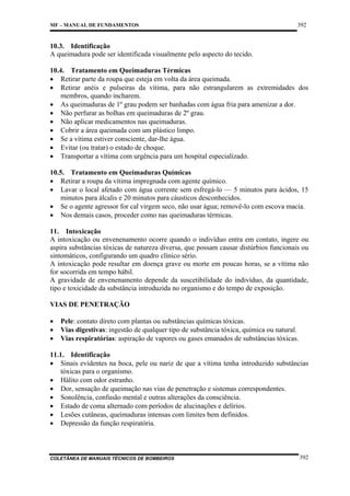 MF – MANUAL DE FUNDAMENTOS

392

10.3. Identificação
A queimadura pode ser identificada visualmente pelo aspecto do tecido.
10.4. Tratamento em Queimaduras Térmicas
• Retirar parte da roupa que esteja em volta da área queimada.
• Retirar anéis e pulseiras da vítima, para não estrangularem as extremidades dos
membros, quando incharem.
• As queimaduras de 1º grau podem ser banhadas com água fria para amenizar a dor.
• Não perfurar as bolhas em queimaduras de 2º grau.
• Não aplicar medicamentos nas queimaduras.
• Cobrir a área queimada com um plástico limpo.
• Se a vítima estiver consciente, dar-lhe água.
• Evitar (ou tratar) o estado de choque.
• Transportar a vítima com urgência para um hospital especializado.
10.5. Tratamento em Queimaduras Químicas
• Retirar a roupa da vítima impregnada com agente químico.
• Lavar o local afetado com água corrente sem esfregá-lo — 5 minutos para ácidos, 15
minutos para álcalis e 20 minutos para cáusticos desconhecidos.
• Se o agente agressor for cal virgem seco, não usar água; removê-lo com escova macia.
• Nos demais casos, proceder como nas queimaduras térmicas.
11. Intoxicação
A intoxicação ou envenenamento ocorre quando o indivíduo entra em contato, ingere ou
aspira substâncias tóxicas de natureza diversa, que possam causar distúrbios funcionais ou
sintomáticos, configurando um quadro clínico sério.
A intoxicação pode resultar em doença grave ou morte em poucas horas, se a vítima não
for socorrida em tempo hábil.
A gravidade de envenenamento depende da suscetibilidade do indivíduo, da quantidade,
tipo e toxicidade da substância introduzida no organismo e do tempo de exposição.
VIAS DE PENETRAÇÃO
•
•
•

Pele: contato direto com plantas ou substâncias químicas tóxicas.
Vias digestivas: ingestão de qualquer tipo de substância tóxica, química ou natural.
Vias respiratórias: aspiração de vapores ou gases emanados de substâncias tóxicas.

11.1. Identificação
• Sinais evidentes na boca, pele ou nariz de que a vítima tenha introduzido substâncias
tóxicas para o organismo.
• Hálito com odor estranho.
• Dor, sensação de queimação nas vias de penetração e sistemas correspondentes.
• Sonolência, confusão mental e outras alterações da consciência.
• Estado de coma alternado com períodos de alucinações e delírios.
• Lesões cutâneas, queimaduras intensas com limites bem definidos.
• Depressão da função respiratória.

COLETÂNEA DE MANUAIS TÉCNICOS DE BOMBEIROS

392

 
