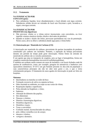 MF – MANUAL DE FUNDAMENTOS

11.2.

393

Tratamento

NA INTOXICAÇÃO POR
CONTATO (pele):
• Para substâncias líquidas, lavar abundantemente o local afetado com água corrente.
Substâncias sólidas devem ser retiradas do local sem friccionar a pele, lavando-a, a
seguir, com água corrente.
NA INTOXICAÇÃO POR
INGESTÃO (vias digestivas):
• Não provocar vômito se a vítima estiver inconsciente, com convulsões, ou tiver
ingerido venenos cáusticos (ácidos, álcalis e derivados de petróleo).
• Quando os ácidos e álcalis são fortes, provocam queimaduras nas vias de penetração.
Nestes casos, deve-se diluir a substância dando água para a vítima beber.
11.3.Intoxicação por Monóxido de Carbono (CO)
A intoxicação por monóxido de carbono, proveniente da queima incompleta de produtos
constituídos por carbono em incêndios. Portanto, a aspiração da fumaça proveniente
durante um período de tempo pode gerar intoxicação. Outras fontes de emissão de
monóxido de carbono são os veículos automotores.
É um agente que atua no transporte de oxigênio, pois ao ligar à hemoglobina, forma um
complexo monóxido-hemoglobina irreversível (carbohemoglobina).
É também um acidente muito comum em casos de incêndios e em locais fechados onde há
queima de combustíveis, como, por exemplo, garagens de automóveis e banheiros com
aquecedores domésticos. O CO é um gás bastante presente no dia-a-dia da população e
suas características principais são não ter odor nem gosto e cor, o que o torna
extremamente perigoso. O tratamento de casos agudos de intoxicação só pode ser feito em
hospitais.
Sintomas
• Queimaduras ou manchas ao redor da boca
• Formação excessiva de saliva ou espuma na boca;
• Odor inusitado no ambiente, no corpo ou nas vestes da vítima;
• Respirações rápidas e superficiais;
• Pulso alterado na freqüência e ritmo;
• Sudorese;
• Alteração do diâmetro das pupilas;
• Dor abdominal;
• Náuseas e vômitos;
• Diarréia e hemorragias digestivas;
• Distúrbios digestivos;
• Distúrbios visuais;
• Tosse e convulsões;
• Confusão mental, inconsciênciador de cabeça;
• pele e lábios vermelhos (cor de cereja);
• náuseas e vômitos;
• vertigens e desmaios.
COLETÂNEA DE MANUAIS TÉCNICOS DE BOMBEIROS

393

 