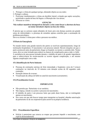 397

MF – MANUAL DE FUNDAMENTOS

1. Proteger a vítima de qualquer perigo, afastando objetos ao seu redor;
2. Proteger a cabeça;
1. Posicionar imediatamente a vítima em decúbito lateral, evitando que aspire secreções,
permitindo a queda da base da língua e a liberação das vias aéreas;
2. Afrouxar as vestes.
ATENÇÃO
Não realizar manobras intempestivas durante a crise como forçar a abertura da boca
ou tentar introduzir objetos na boca da vítima.
É preciso que os curiosos sejam afastados do local, pois esta doença acarreta um grande
senso de inferioridade e a presença de estranhos apenas contribui para a acentuação do
problema psicológico.
Deve-se orientar a vítima para voltar a procurar seu médico.
15.Parto de Emergência
No mundo inteiro uma grande maioria dos partos se resolvem espontaneamente, longe de
instituições hospitalares. O nascimento é um processo natural. Haverá situações em que o
parto acontecerá antes da parturiente chegar ao hospital, ou mesmo a caminho dele. Nestes
casos, deve-se estar treinado para reduzir as chances de complicações para a mãe e o bebê.
A assistência de uma pessoa treinada durante o trabalho de parto é de grande importância
para a sobrevivência do recém-nascido se ocorrer alguma complicação, e até mesmo
alguma complicação com a mãe.
15.1.Identificação do Parto Iminente
•
•
•

Presença de contrações uterinas de forte intensidade e freqüentes: cerca de 5 (cinco)
contrações no intervalo de 10 minutos com duração acima de 40 segundos cada
contração;
Sensação intensa de evacuar;
Visualização da cabeça do bebê no canal do nascimento (coroamento).

15.2.Procedimentos Gerais
IMPORTANTE
•
•
•
•

Não permita que Parturiente vá ao sanitário;
Não impeça, retarde ou acelere o processo de nascimento;
O trabalho de parto é um processo lento que pode durar horas, não se restringindo
apenas ao nascimento;
Nos casos em que não houver tempo para transportar ao hospital, obtenha autorização
da parturiente ou de seu responsável para assistí-la na própria residência.

15.3. Procedimentos Específicos
•

Solicite à parturiente que remova as roupas que possam impedir o nascimento, sem
expô-la demasiadamente

COLETÂNEA DE MANUAIS TÉCNICOS DE BOMBEIROS

397

 