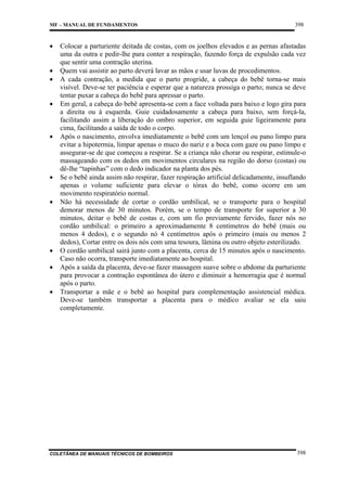 MF – MANUAL DE FUNDAMENTOS

•
•
•
•

•

•
•

•
•
•

398

Colocar a parturiente deitada de costas, com os joelhos elevados e as pernas afastadas
uma da outra e pedir-lhe para conter a respiração, fazendo força de expulsão cada vez
que sentir uma contração uterina.
Quem vai assistir ao parto deverá lavar as mãos e usar luvas de procedimentos.
A cada contração, a medida que o parto progride, a cabeça do bebê torna-se mais
visível. Deve-se ter paciência e esperar que a natureza prossiga o parto; nunca se deve
tentar puxar a cabeça do bebê para apressar o parto.
Em geral, a cabeça do bebê apresenta-se com a face voltada para baixo e logo gira para
a direita ou à esquerda. Guie cuidadosamente a cabeça para baixo, sem forçá-la,
facilitando assim a liberação do ombro superior, em seguida guie ligeiramente para
cima, facilitando a saída de todo o corpo.
Após o nascimento, envolva imediatamente o bebê com um lençol ou pano limpo para
evitar a hipotermia, limpar apenas o muco do nariz e a boca com gaze ou pano limpo e
assegurar-se de que começou a respirar. Se a criança não chorar ou respirar, estimule-o
massageando com os dedos em movimentos circulares na região do dorso (costas) ou
dê-lhe “tapinhas” com o dedo indicador na planta dos pés.
Se o bebê ainda assim não respirar, fazer respiração artificial delicadamente, insuflando
apenas o volume suficiente para elevar o tórax do bebê, como ocorre em um
movimento respiratório normal.
Não há necessidade de cortar o cordão umbilical, se o transporte para o hospital
demorar menos de 30 minutos. Porém, se o tempo de transporte for superior a 30
minutos, deitar o bebê de costas e, com um fio previamente fervido, fazer nós no
cordão umbilical: o primeiro a aproximadamente 8 centímetros do bebê (mais ou
menos 4 dedos), e o segundo nó 4 centímetros após o primeiro (mais ou menos 2
dedos), Cortar entre os dois nós com uma tesoura, lâmina ou outro objeto esterilizado.
O cordão umbilical sairá junto com a placenta, cerca de 15 minutos após o nascimento.
Caso não ocorra, transporte imediatamente ao hospital.
Após a saída da placenta, deve-se fazer massagem suave sobre o abdome da parturiente
para provocar a contração espontânea do útero e diminuir a hemorragia que é normal
após o parto.
Transportar a mãe e o bebê ao hospital para complementação assistencial médica.
Deve-se também transportar a placenta para o médico avaliar se ela saiu
completamente.

COLETÂNEA DE MANUAIS TÉCNICOS DE BOMBEIROS

398

 