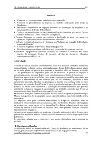 406

MF – MANUAL DE FUNDAMENTOS

Objetivos
•
•

Conhecer as causas comuns de incêndio e como preveni-lo.
Conhecer os procedimentos de inspeção de incêndio empregados pelo Corpo de
Bombeiros.
• Descrever a importância da inspeção preventiva na elaboração de programas e de
relações públicas do Corpo de Bombeiros.
• Conhecer os procedimentos de inspeção em edificações, conforme previsto no Decreto
Estadual de Proteção Contra Incêndio e Emergências.
• Preparar diagramas ou croquis para registrar a localização de itens concernentes as
operações de pré-planejamento de um combate a incêndio.
• Coletar e registrar informações, de forma de um "Relatório de Inspeção de Bombeiros
em uma Edificação".
• Conhecer programas de prevenção de acidentes pessoais.
• Identificar riscos especiais de incêndio e fazer recomendações para sua correção.
• Identificar equipamentos auxiliares utilizados nos combates a incêndios, tais como:
registro de recalques, bombas de incêndio, válvulas de chuveiros,. Chuveiros
automáticos (sprinklers), etc.
1. Introdução
Vistoriar é o ato de realizar o levantamento de riscos e de meios de combate a incêndio de
uma edificação, colhendo valiosas informações para o Corpo de Bombeiros, com o intuito
de formular planos de prevenção e combate a incêndios, além de fornecer orientação
ao proprietário ou responsável pelo uso da edificação. A pratica da inspeção é
considerada como a atividade de prevenção mais importante do Corpo de Bombeiros.
Entende-se a prevenção de incêndios como sendo o conjunto de providências tomadas para
impedir o aparecimento de um incêndio (ou, na sua ocorrência, detectá-lo o mais
rapidamente possível), dificultar sua propagação e facilitar seu combate, ainda no inicio
bem como a evacuação da edificação. A prevenção aborda tanto procedimentos simples
(limpeza do local), como complexos (a construção de compartimentações para proteção
estrutural), incluindo a listagem de equipamentos de combate a incêndio que devem ser
adequados aos riscos da edificação e as condições do local.
Os meios de proteção e combate a incêndios deverão atender a legislação própria em vigor.
Quanto mais perfeita for a prevenção, menor a possibilidade de surgir um incêndio e ter e
combatê-lo.
As inspeções feitas pelas Unidades Operacionais do Corpo de Bombeiros, além de
melhorar o relacionamento com a comunidade, são o melhor meio de colher informações e
de se obter um conhecimento prévio das edificações. Todos os bombeiros de um posto
devem ser levados as edificações de interesse tático, onde poderão fazer um cuidadoso
reconhecimento antecipado.
A inspeção da ao proprietário um serviço de orientação valiosíssimo, além de ser o meio
pelo qual os bombeiros poderão executar mais efetivamente sua missão de proteger vidas e
patrimônio.
É importante salientar que a inspeção é bem menos dispendiosa que o combate ao
incêndio.
2. Vistoria em edificações
A edificação poderá ser inspecionada pelo Corpo de Bombeiros no atendimento de um
sinistro, por solicitação do proprietário (ou usuário) ou em inspeção de rotina.
COLETÂNEA DE MANUAIS TÉCNICOS DE BOMBEIROS

406

 