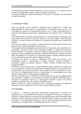 MF – MANUAL DE FUNDAMENTOS

407

A inspeção devera seguir técnicas adequadas ao serviço. Para este fim, o inspetor devera
utilizar-se de equipamento próprio e tomar os cuidados necessários.
As plantas da edificação, sempre que disponíveis, deverão ser utilizadas, pois representam
um apoio importante.

2.1. Técnica de Vistoria
Antes da inspeção, deve-se contatar o proprietário para cientificá-lo e verificar sua
disponibilidade de tempo. Deve-se conscientizá-lo da importância deste serviço e da
necessidade de manter um relacionamento próximo com o Corpo de Bombeiros para a
realização de programas de prevenção e familiarização dos bombeiros com as edificações
locais.
0 acompanhamento da inspeção pelo proprietário ou seu representante é importante, pois
vários imprevistos poderão ser resolvidos, além de se ter acesso rápido a toda edificação.
Também se obterão respostas mais precisas as perguntas necessárias para confecção do
relatório.
Para que uma inspeção seja completa, o inspetor deverá ter tempo disponível para tomar
notas de todos os pontos importantes e fazer croquis.
Todo tempo adicional empregado para discutir assuntos da proteção contra incêndio com o
proprietário é proveitoso. Deve-se fazer anotações completas e croquis bem esboçados.
Não faz diferença se a inspeção começa na cobertura e segue para baixo ou vice-versa. O
importante é que a anotação seja sistemática e planejada de modo que o inspetor veja cada
andar em seqüência. Em complexos ou edificações grandes o inspetor pode precisar fazer
mais de uma visita para levantar todos os dados necessários.
O inspetor deve iniciar sua coleta de informações pelo exterior da construção. Este
procedimento facilita a identificação de paredes, itinerário, entradas principais e
secundarias, registro de recalque, hidrantes e prédios vizinhos, tornando mais fácil a
inspeção do interior.
No interior, todos os pisos devem ser inspecionados de forma seqüencial e nenhuma área
deve ser esquecida. 0 inspetor deve pedir que o acompanhante porte as chaves de todos os
compartimentos que estiverem trancados, esclarecendo-1he sobre a necessidade de visitálos. Todos os compartimentos devem ser inspecionados. Se a propriedade inclui vários
edifícios, cada um deve ser inspecionado separadamente.
Durante a inspeção, deve ser verificado se a edificação possui um plano de abandono para
seus ocupantes e também se possui brigada de incêndio devidamente habilitada para as
situações de necessidade. Para que os empregados executem o plano sem maiores
atropelos, recomenda-se de dois a quatro treinamentos anuais.
Deve-se verificar se o plano de abandono prevê a retirada dos ocupantes da edificação,
utilizando os meios disponíveis, da forma mais racional e eficiente possível.
2.2. Vistoriador
0 inspetor é o bombeiro operacional, tecnicamente especializado. 0 uniforme não
transforma por si só um bombeiro em inspetor de incêndio. Para o publico, entretanto, o
uniforme é a identificação de que essa pessoa esta qualificada para discutir proteção contra
incêndio e oferecer conse1hos confiáveis no que diz respeito a maneira de corrigir riscos
de incêndio. A boa apresentação pessoal e o fato de estar bem uniformizado são pontos
importantes no reconhecimento e confiabilidade por parte do "cliente". `
COLETÂNEA DE MANUAIS TÉCNICOS DE BOMBEIROS

407

 