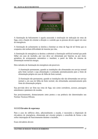 MF – MANUAL DE FUNDAMENTOS

37

A iluminação de balizamento é aquela associada à sinalização de indicação de rotas de
fuga, com a função de orientar a direção e o sentido que as pessoas devem seguir em caso
de emergência.
A iluminação de aclaramento se destina a iluminar as rotas de fuga de tal forma que os
ocupantes não tenham dificuldade de transitar por elas.
A iluminação de emergência se destina a substituir a iluminação artificial normal que pode
falhar em caso de incêndio, por isso deve ser alimentada por baterias ou por motogeradores de acionamento automático e imediato; a partir da falha do sistema de
alimentação normal de energia.
Dois métodos de iluminação de emergência são possíveis:
1) iluminação permanente, quando as instalações são alimentadas em serviço normal
pela fonte normal e cuja alimentação é comutada automaticamente para a fonte de
alimentação própria em caso de falha da fonte normal;
2) iluminação não permanente, quando as instalações não são alimentadas em serviço
normal e, em caso de falha da fonte normal, são alimentadas automaticamente pela
fonte de alimentação própria.
Sua previsão deve ser feita nas rotas de fuga, tais como corredores, acessos, passagens
antecâmara e patamares de escadas.
Seu posicionamento, distanciamento entre pontos e sua potência são determinados nas
Normas Técnicas Oficiais.

11.5.12 Elevador de segurança
Para o caso de edifícios altos, adicionalmente a escada, é necessária a disposição de
elevadores de emergência, alimentada por circuito próprio e concebida de forma a não
sofrer interrupção de funcionamento durante o incêndio.
Esses elevadores devem:

COLETÂNEA DE MANUAIS TÉCNICOS DE BOMBEIROS

37

 