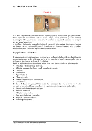 408

MF – MANUAL DE FUNDAMENTOS

(Fig. 16. 1)

Não deve ser permitido que um bombeiro faça inspeção de incêndio sem que, previamente,
tenha recebido treinamento especial neste campo. Caso contrario, poderá fornecer
informações falhas, acarretando uma série de transtornos e depondo contra a boa imagem
do serviço de bombeiros.
A confiança do inspetor na sua habilidade de transmitir informações visuais em relatórios
escritos ou croquis é conseguida através de treinamento. Se o inspetor esta bem treinado e
tem confiança em si mesmo, o público terá confiança nele.
Equipamento do vistoriador
O equipamento necessário para um inspetor fazer um bom trabalho pode ser dividido entre
equipamentos que serão utilizados no local de inspeção e aqueles empregados para a
elaboração do relatório no Posto de Bombeiros.
Entre os equipamentos recomendados para o local a ser inspecionado, os principais são:
• Prancheta e formulário de inspeção.
• Material para desenho: lápis, papel, borracha, régua, etc.
• Lanterna.
• Fita métrica.
• Aparelho Pitot.
• Chave de fenda.
• Especificações técnicas e legislação.
• Guia de ruas.
No Posto de Bombeiros, os relatórios serão elaborados com base nas informações obtidas
no local da inspeção. São recomendados os seguintes materiais para sua elaboração:
• Relatórios de inspeção padronizados.
• Manuais e apostilas.
• Material para desenho.
• Sala apropriada para o trabalho.
• Mapa da comunidade local.
• Prancha para desenho.

COLETÂNEA DE MANUAIS TÉCNICOS DE BOMBEIROS

408

 
