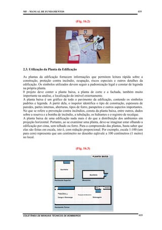 409

MF – MANUAL DE FUNDAMENTOS

(Fig. 16.2)

2.3. Utilização da Planta da Edificação
As plantas da edificação fornecem informações que permitem leitura rápida sobre a
construção, proteção contra incêndio, ocupação, riscos especiais e outros detalhes da
edificação. Os símbolos utilizados devem seguir a padronização legal e constar de legenda
na própria planta.
0 projeto deve conter a planta baixa, a planta de corte e a fachada, também muito
importante na analise, e localização do imóvel externamente.
A planta baixa é um gráfico de todo o pavimento da edificação, contendo os símbolos
padrões e legenda. A partir dela, o inspetor identifica o tipo de construção, espessura de
paredes, partes internas, aberturas, tipos de forro, parapeitos e outros aspectos importantes.
No que se refere a prevenção contra incêndios, consta da planta baixa, entre outros, dados
sobre a reserva e a bomba de incêndio, a tubulação, os hidrantes e o registro de recalque.
A planta baixa de uma edificação nada mais é do que a distribuição dos ambientes em
projeção horizontal. Portanto, ao se examinar uma planta, deve-se imaginar estar olhando a
edificação por cima, sem telhado ou forro. Para a compreensão das plantas, basta saber que
elas são feitas em escala, isto é, com redução proporcional. Por exemplo, escala 1:100 (um
para cem) representa que um centímetro no desenho eqüivale a 100 centímetros (1 metro)
no local.

(Fig. 16.3)

COLETÂNEA DE MANUAIS TÉCNICOS DE BOMBEIROS

409

 