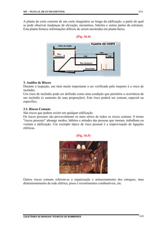 410

MF – MANUAL DE FUNDAMENTOS

A planta de corte consiste de um corte imaginário ao longo da edificação, a partir do qual
se pode observar mudanças de elevação, mezaninos, balcões e outras partes da estrutura.
Esta planta fornece informações difíceis de serem mostradas em planta baixa.
(Fig. 16.4)

3. Análise de Riscos
Durante a inspeção, um item muito importante a ser verificado pelo inspetor é o risco de
incêndio.
Um risco de incêndio pode ser definido como uma condição que permitira a ocorrência de
um incêndio (e aumento de suas proporções). Este risco poderá ser comum, especial ou
especifico.
3.1. Riscos Comuns
São riscos que podem existir em qualquer edificação.
Os riscos pessoais são provavelmente os mais sérios de todos os riscos comuns. 0 termo
"riscos pessoais" abrange modos, hábitos e atitudes das pessoas que moram, trabalham ou
visitam a edificação. Um exemplo típico de risco pessoal é a improvisação de ligações
elétricas.
(Fig. 16.5)

Outros riscos comuns referem-se a organização e armazenamento dos estoques, mau
dimensionamento da rede elétrica, pisos e revestimentos combustíveis, etc.

COLETÂNEA DE MANUAIS TÉCNICOS DE BOMBEIROS

410

 