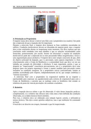 412

MF – MANUAL DE FUNDAMENTOS

(Fig. 16.8-A) (16.8-B)

4. Orientação ao Proprietário
0 inspetor nunca deve deixar o imóvel sem falar com o proprietário (ou usuário). Isto pode
dar a impressão de que a inspeção não foi importante.
Durante a entrevista final, o inspetor deve destacar as boas condições encontradas no
edifício. Condições desfavoráveis devem ser discutidas de maneira geral, mas o inspetor
deve evitar conclusões diretas ou inoportunas neste momento. Ele deve explicar que tais
conclusões serão estudadas com mais detalhes e que as soluções recomendadas serão
fornecidas, posteriormente, por escrito. Insistir em discussões a respeito de condições
desfavoráveis pode dar a impressão de se estar procurando falhas insignificantes e levar a
uma argumentação pouco produtiva. 0 inspetor deve estar sempre consciente de que, além
do objetivo principal da inspeção, que é a prevenção, outro aspecto importante é o bom
relacionamento entre o Corpo de Bombeiros e a comunidade local, que deve ver em seu
trabalho um exemplo de efetividade e eficiência. 0 mais importante, porém, é que se
desperte no "inspecionado" consciência prevencionista, isto é, o proprietário deve estar
disposto (para sua própria segurança) a tomar e manter medidas para prevenção contra
incêndios ou condições inseguras. Se o proprietário estiver conscientizado, tomara as
medidas aconselhadas pelo inspetor, independentemente da lei, que sempre estabelece o
"mínimo necessário".
A entrevista final com o proprietário ou responsável também da ao inspetor a
oportunidade para expressar seu agradecimento pela cortesia do responsável para com o
Corpo de Bombeiros, e permite que se explique como os bombeiros irão estudar os
relatórios do ponto de vista de prevenção e de combate a incêndios.
5. Relatório
Após a inspeção deve-se relatar o que foi observado. 0 valor destas inspeções perde-se,
completamente, se o relatório não oferecer uma visão clara e bem definida das condições
observadas, ou se dados técnicos forem omitidos.
Para isso, o relatório deve ser elaborado com redação legível, correta, e utilizando-se
termos técnicos. Não deve conter opiniões subjetivas, mas o que realmente foi constatado
no local.
0 local deve ser descrito em croquis, ilustrando o que foi inspecionado.

COLETÂNEA DE MANUAIS TÉCNICOS DE BOMBEIROS

412

 