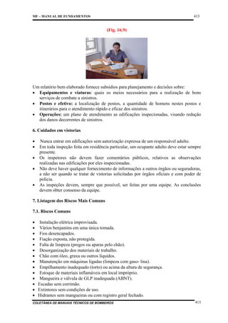 413

MF – MANUAL DE FUNDAMENTOS

(Fig. 16.9)

Um relatório bem elaborado fornece subsídios para planejamento e decisões sobre:
• Equipamentos e viaturas: quais os meios necessários para a realização de bons
serviços de combate a sinistros.
• Postos e efetivo: a localização de postos, a quantidade de homens nestes postos e
itinerários para o atendimento rápido e eficaz dos sinistros.
• Operações: um plano de atendimento as edificações inspecionadas, visando redução
dos danos decorrentes de sinistros.
6. Cuidados em vistorias
•
•
•
•
•

Nunca entrar em edificações sem autorização expressa de um responsável adulto.
Em toda inspeção feita em residência particular, um ocupante adulto deve estar sempre
presente.
Os inspetores não devem fazer comentários públicos, relativos as observações
realizadas nas edificações por eles inspecionadas.
Não deve haver qualquer fornecimento de informações a outros órgãos ou seguradoras,
a não ser quando se tratar de vistorias solicitadas por órgãos oficiais e com poder de
polícia.
As inspeções devem, sempre que possível, ser feitas por uma equipe. As conclusões
devem obter consenso da equipe.

7. Listagem dos Riscos Mais Comuns
7.1. Riscos Comuns
• Instalação elétrica improvisada.
• Vários benjamins em uma única tomada.
• Fios desencapados.
• Fiação exposta, não protegida.
• Falta de limpeza (pregos ou aparas pelo chão).
• Desorganização dos materiais de trabalho.
• Chão com óleo, graxa ou outros líquidos.
• Manutenção em máquinas ligadas (limpeza com gaso- lina).
• Empilhamento inadequado (torto) ou acima da altura de segurança.
• Estoque de materiais inflamáveis em local impróprio.
• Mangueira e válvula de GLP inadequada (ABNT).
• Escadas sem corrimão.
• Extintores sem condições de uso.
• Hidrantes sem mangueiras ou com registro geral fechado.
COLETÂNEA DE MANUAIS TÉCNICOS DE BOMBEIROS

413

 