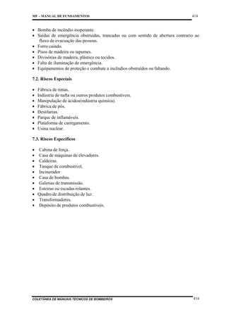 MF – MANUAL DE FUNDAMENTOS

414

• Bomba de incêndio inoperante.
• Saídas de emergência obstruídas, trancadas ou com sentido de abertura contrario ao
fluxo de evacuação das pessoas.
• Forro caindo.
• Pisos de madeira ou tapumes.
• Divisórias de madeira, plástico ou tecidos.
• Falta de iluminação de emergência.
• Equipamentos de proteção e combate a incêndios obstruídos ou faltando.
7.2. Riscos Especiais
•
•
•
•
•
•
•
•

Fábrica de tintas.
Indústria de nafta ou outros produtos combustíveis.
Manipulação de ácidos(indústria química).
Fábrica de pós.
Destilarias.
Parque de inflamáveis.
Plataforma de carregamento.
Usina nuclear.

7.3. Riscos Específicos
• Cabina de força.
• Casa de máquinas de elevadores.
• Caldeiras.
• Tanque de combustível.
• Incinerador
• Casa de bombas.
• Galerias de transmissão.
• Esteiras ou escadas rolantes.
• Quadro de distribuição de luz.
• Transformadores.
• Depósito de produtos combustíveis.

COLETÂNEA DE MANUAIS TÉCNICOS DE BOMBEIROS

414

 