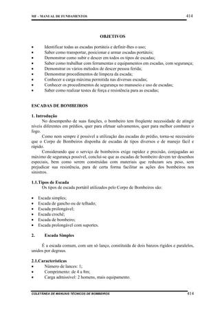 414

MF – MANUAL DE FUNDAMENTOS

OBJETIVOS
•
•
•
•
•
•
•
•
•

Identificar todas as escadas portáteis e definir-lhes o uso;
Saber como transportar, posicionar e armar escadas portáteis;
Demonstrar como subir e descer em todos os tipos de escadas;
Saber como trabalhar com ferramentas e equipamentos em escadas, com segurança;
Demonstrar os vários métodos de descer pessoa ferida;
Demonstrar procedimentos de limpeza da escada;
Conhecer a carga máxima permitida nas diversas escadas;
Conhecer os procedimentos de segurança no manuseio e uso de escadas;
Saber como realizar testes de força e resistência para as escadas;

ESCADAS DE BOMBEIROS
1. Introdução
No desempenho de suas funções, o bombeiro tem freqüente necessidade de atingir
níveis diferentes em prédios, quer para efetuar salvamentos, quer para melhor combater o
fogo.
Como nem sempre é possível a utilização das escadas do prédio, torna-se necessário
que o Corpo de Bombeiros disponha de escadas de tipos diversos e de manejo fácil e
rápido.
Considerando que o serviço de bombeiros exige rapidez e precisão, conjugadas ao
máximo de segurança possível, conclui-se que as escadas de bombeiro devem ter desenhos
especiais, bem como serem construídas com materiais que reduzam seu peso, sem
prejudicar sua resistência, para de certa forma facilitar as ações dos bombeiros nos
sinistros.
1.1.Tipos de Escada
Os tipos de escada portátil utilizados pelo Corpo de Bombeiros são:
•
•
•
•
•
•
2.

Escada simples;
Escada de gancho ou de telhado;
Escada prolongável;
Escada crochê;
Escada de bombeiro;
Escada prolongável com suportes.
Escada Simples

É a escada comum, com um só lanço, constituída de dois banzos rígidos e paralelos,
unidos por degraus.
2.1.Características
•
Número de lances: 1;
•
Comprimento: de 4 a 8m;
•
Carga admissível: 2 homens, mais equipamento.

COLETÂNEA DE MANUAIS TÉCNICOS DE BOMBEIROS

414

 