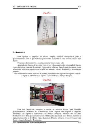415

MF – MANUAL DE FUNDAMENTOS

(Fig. 17.1)

2.2.Transporte
Para agilizar o emprego da escada simples, deve-se transportá-la para o
posicionamento com os pés voltados para frente, e recolhê-la com o topo voltado para
frente.
Para início do transporte, a escada estará na viatura ou no solo.
A escada, na viatura, deverá estar com os pés voltados para trás, em relação à viatura.
Antes de retirar a escada do suporte, é necessário soltar os francaletes (correias de couro
afiveladas, utilizadas para fixar as escadas nos suportes laterais da viatura) e as travas do
suporte.
Para um bombeiro retirar a escada do suporte, deve liberá-lo, segurar nos degraus centrais
e erguê-la, retirando-a do suporte e colocando-a na posição desejada.
(Fig. 17.2)

Para dois bombeiros retirarem a escada, os mesmos devem, após liberá-la,
posicionarem-se próximos às extremidades desta, segurar nos degraus e erguê-la,
retirando-a do suporte e colocando-a na posição desejada. Havendo três ou mais
bombeiros: dois deles posicionam-se nas extremidades da escada e os demais, mantêm-se
eqüidistantes entre si, dividindo o peso da escada. Durante o trajeto, o bombeiro que vai à
frente retira os obstáculos do caminho.
COLETÂNEA DE MANUAIS TÉCNICOS DE BOMBEIROS
415

 