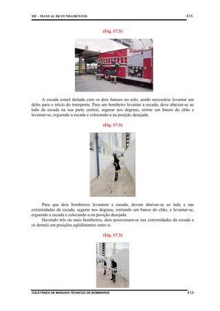 416

MF – MANUAL DE FUNDAMENTOS

(Fig. 17.3)

A escada estará deitada com os dois banzos no solo, sendo necessário levantar um
deles para o início do transporte. Para um bombeiro levantar a escada, deve abaixar-se ao
lado da escada na sua parte central, segurar nos degraus, retirar um banzo do chão e
levantar-se, erguendo a escada e colocando-a na posição desejada.
(Fig. 17.3)

Para que dois bombeiros levantem a escada, devem abaixar-se ao lado e nas
extremidades da escada, segurar nos degraus, retirando um banzo do chão, e levantar-se,
erguendo a escada e colocando-a na posição desejada.
Havendo três ou mais bombeiros, dois posicionam-se nas extremidades da escada e
os demais em posições eqüidistantes entre si.
(Fig. 17.3)

COLETÂNEA DE MANUAIS TÉCNICOS DE BOMBEIROS

416

 