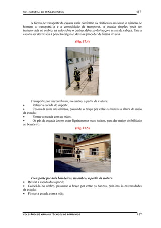 417

MF – MANUAL DE FUNDAMENTOS

A forma de transporte da escada varia conforme os obstáculos no local, o número de
homens a transportá-la e a comodidade de transporte. A escada simples pode ser
transportada no ombro, na mão sobre o ombro, debaixo do braço e acima da cabeça. Para a
escada ser devolvida à posição original, deve-se proceder de forma inversa.
(Fig. 17.4)

Transporte por um bombeiro, no ombro, a partir da viatura:
•
Retirar a escada do suporte;
•
Colocá-la num dos ombros, passando o braço por entre os banzos à altura do meio
da escada;
•
Firmar a escada com as mãos;
•
Os pés da escada devem estar ligeiramente mais baixos, para dar maior visibilidade
ao bombeiro.
(Fig. 17.5)

Transporte por dois bombeiros, no ombro, a partir da viatura:
• Retirar a escada do suporte;
• Colocá-la no ombro, passando o braço por entre os banzos, próximo às extremidades
da escada;
• Firmar a escada com a mão.

COLETÂNEA DE MANUAIS TÉCNICOS DE BOMBEIROS

417

 