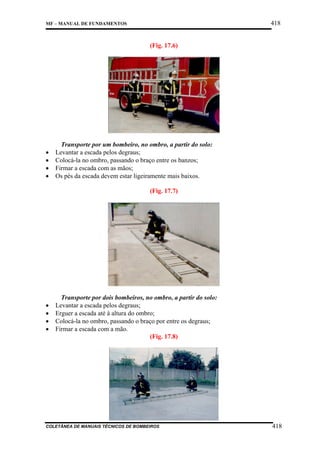 418

MF – MANUAL DE FUNDAMENTOS

(Fig. 17.6)

•
•
•
•

Transporte por um bombeiro, no ombro, a partir do solo:
Levantar a escada pelos degraus;
Colocá-la no ombro, passando o braço entre os banzos;
Firmar a escada com as mãos;
Os pés da escada devem estar ligeiramente mais baixos.
(Fig. 17.7)

•
•
•
•

Transporte por dois bombeiros, no ombro, a partir do solo:
Levantar a escada pelos degraus;
Erguer a escada até à altura do ombro;
Colocá-la no ombro, passando o braço por entre os degraus;
Firmar a escada com a mão.
(Fig. 17.8)

COLETÂNEA DE MANUAIS TÉCNICOS DE BOMBEIROS

418

 