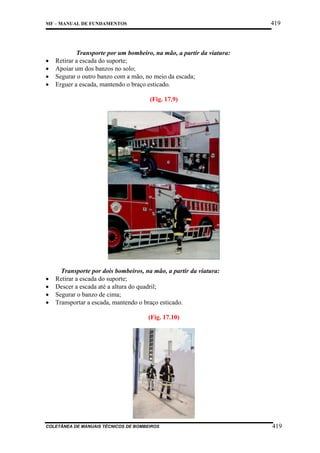419

MF – MANUAL DE FUNDAMENTOS

•
•
•
•

Transporte por um bombeiro, na mão, a partir da viatura:
Retirar a escada do suporte;
Apoiar um dos banzos no solo;
Segurar o outro banzo com a mão, no meio da escada;
Erguer a escada, mantendo o braço esticado.
(Fig. 17.9)

•
•
•
•

Transporte por dois bombeiros, na mão, a partir da viatura:
Retirar a escada do suporte;
Descer a escada até a altura do quadril;
Segurar o banzo de cima;
Transportar a escada, mantendo o braço esticado.
(Fig. 17.10)

COLETÂNEA DE MANUAIS TÉCNICOS DE BOMBEIROS

419

 