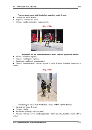 420

MF – MANUAL DE FUNDAMENTOS

•
•
•

Transporte por um ou mais bombeiros, na mão, a partir do solo:
Levantar um banzo do solo;
Segurá-lo com uma das mãos;
Erguer a escada, mantendo o braço esticado.
(Fig. 17.11)

Transporte por um ou mais bombeiros, sobre o ombro, a partir da viatura:
• Retirar a escada do suporte;
• Erguer a escada pelos degraus;
• Sustentar a escada com uma das mãos;
• Passar a outra mão sob a escada e segurar o banzo de cima, ficando o outro sobre o
ombro.
(Fig. 17.12)

Transporte por um ou mais bombeiros, sobre o ombro, a partir do solo:
• Levantar um banzo do solo;
• Erguer a escada;
• Sustentar a escada por uma das mãos;
• Passar a outra mão sob a escada segurando o banzo de cima, ficando o outro sobre o
ombro.

COLETÂNEA DE MANUAIS TÉCNICOS DE BOMBEIROS

420

 