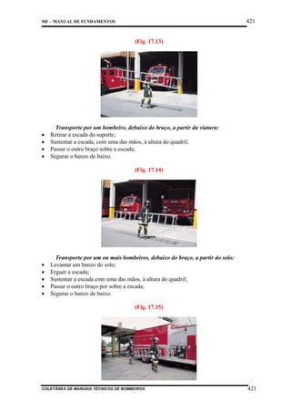 421

MF – MANUAL DE FUNDAMENTOS

(Fig. 17.13)

•
•
•
•

Transporte por um bombeiro, debaixo do braço, a partir da viatura:
Retirar a escada do suporte;
Sustentar a escada, com uma das mãos, à altura do quadril;
Passar o outro braço sobre a escada;
Segurar o banzo de baixo.
(Fig. 17.14)

•
•
•
•
•

Transporte por um ou mais bombeiros, debaixo do braço, a partir do solo:
Levantar um banzo do solo;
Erguer a escada;
Sustentar a escada com uma das mãos, à altura do quadril;
Passar o outro braço por sobre a escada;
Segurar o banzo de baixo.
(Fig. 17.15)

COLETÂNEA DE MANUAIS TÉCNICOS DE BOMBEIROS

421

 