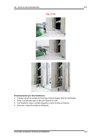 424

MF – MANUAL DE FUNDAMENTOS

(Fig. 17.19)

Posicionamento por dois bombeiros:
• Colocar um pé da escada em local que ofereça ângulo ideal de inclinação;
• Girar a escada para que os dois pés fiquem no solo;
• Um bombeiro calça a escada enquanto o outro levanta os banzos;
• Encostar o topo da escada no obstáculo.

COLETÂNEA DE MANUAIS TÉCNICOS DE BOMBEIROS

424

 