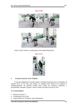 425

MF – MANUAL DE FUNDAMENTOS

(Fig. 17.20)

Onde o local é estreito, a escada pode ser levantada lateralmente.
(Fig. 17.21)

3.

Escada de Gancho (ou de Telhado)

É uma das adaptações da escada simples. É dotada de ganchos móveis montados em
suportes fixos no seu topo, que podem ser dobrados para facilitar seu transporte e
acondicionamento. Os ganchos existem para escada em cumeeira, parapeitos, e
assemelhados, tornando-a segura e estável, mesmo sem apoio dos pés no solo.
3.1. Características
•
•
•

Número de lanços: 1;
Comprimento: de 4 a 6m;
Carga admissível: l2 homens, mais equipamento.

COLETÂNEA DE MANUAIS TÉCNICOS DE BOMBEIROS

425

 