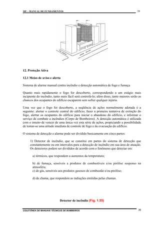 MF – MANUAL DE FUNDAMENTOS

39

12. Proteção Ativa
12.1 Meios de aviso e alerta
Sistema de alarme manual contra incêndio e detecção automática de fogo e fumaça
Quanto mais rapidamente o fogo for descoberto, correspondendo a um estágio mais
incipiente do incêndio, tanto mais fácil será controlá-lo; além disso, tanto maiores serão as
chances dos ocupantes do edifício escaparem sem sofrer qualquer injúria.
Uma vez que o fogo foi descoberto, a seqüência de ações normalmente adotada é a
seguinte: alertar o controle central do edifício; fazer a primeira tentativa de extinção do
fogo, alertar os ocupantes do edifício para iniciar o abandono do edifício, e informar o
serviço de combate a incêndios (Corpo de Bombeiros). A detecção automática é utilizada
com o intuito de vencer de uma única vez esta série de ações, propiciando a possibilidade
de tomar-se uma atitude imediata de controle de fogo e da evacuação do edifício.
O sistema de detecção e alarme pode ser dividido basicamente em cinco partes:
1) Detector de incêndio, que se constitui em partes do sistema de detecção que
constantemente ou em intervalos para a detecção de incêndio em sua área de atuação.
Os detectores podem ser divididos de acordo com o fenômeno que detectar em:
a) térmicos, que respondem a aumentos da temperatura;
b) de fumaça, sensíveis a produtos de combustíveis e/ou pirólise suspenso na
atmosfera;
c) de gás, sensíveis aos produtos gasosos de combustão e/ou pirólise;
d) de chama, que respondem as radiações emitidas pelas chamas.

Detector de incêndio (Fig. 1.55)
COLETÂNEA DE MANUAIS TÉCNICOS DE BOMBEIROS

39

 
