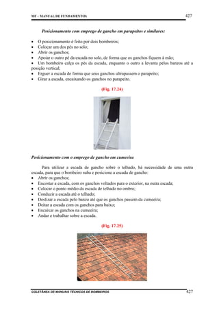 427

MF – MANUAL DE FUNDAMENTOS

Posicionamento com emprego de gancho em parapeitos e similares:
• O posicionamento é feito por dois bombeiros;
• Colocar um dos pés no solo;
• Abrir os ganchos;
• Apoiar o outro pé da escada no solo, de forma que os ganchos fiquem à mão;
• Um bombeiro calça os pés da escada, enquanto o outro a levanta pelos banzos até a
posição vertical;
• Erguer a escada de forma que seus ganchos ultrapassem o parapeito;
• Girar a escada, encaixando os ganchos no parapeito.
(Fig. 17.24)

Posicionamento com o emprego de gancho em cumeeira
Para utilizar a escada de gancho sobre o telhado, há necessidade de uma outra
escada, para que o bombeiro suba e posicione a escada de gancho:
• Abrir os ganchos;
• Encostar a escada, com os ganchos voltados para o exterior, na outra escada;
• Colocar o ponto médio da escada de telhado no ombro;
• Conduzir a escada até o telhado;
• Deslizar a escada pelo banzo até que os ganchos passem da cumeeira;
• Deitar a escada com os ganchos para baixo;
• Encaixar os ganchos na cumeeira;
• Andar e trabalhar sobre a escada.
(Fig. 17.25)

COLETÂNEA DE MANUAIS TÉCNICOS DE BOMBEIROS

427

 